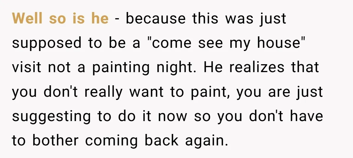 Well so is he - because this was just supposed to be a "come see my house" visit not a painting night. He realizes that you don't really want to...