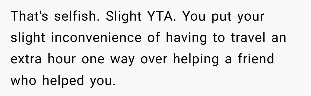 That's selfish. Slight YTA. You put your slight inconvenience of having to travel an extra hour one way over helping a friend who helped you.