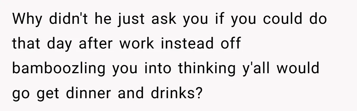 Why didn't he just ask you if you could do that day after work instead off bamboozling you into thinking y'all would go get dinner and drinks?
