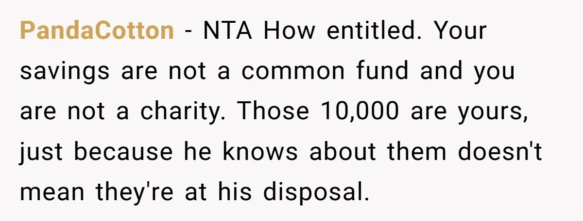 PandaCotton − NTA How entitled. Your savings are not a common fund and you are not a charity. Those 10,000 are yours, just because he knows about them doesn't mean...