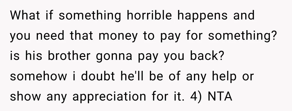 What if something horrible happens and you need that money to pay for something? is his brother gonna pay you back? somehow i doubt he'll be of any help or...