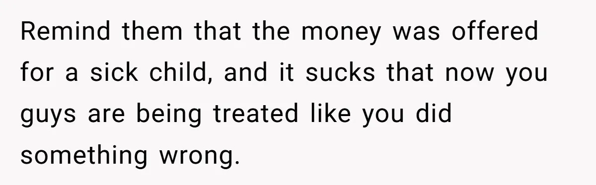 Remind them that the money was offered for a sick child, and it sucks that now you guys are being treated like you did something wrong.