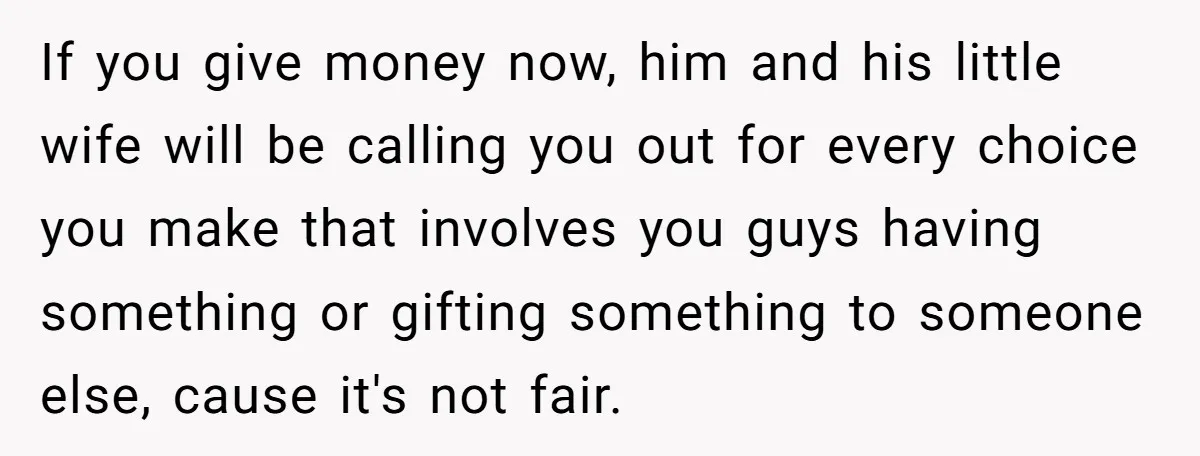 If you give money now, him and his little wife will be calling you out for every choice you make that involves you guys having something or gifting something to...
