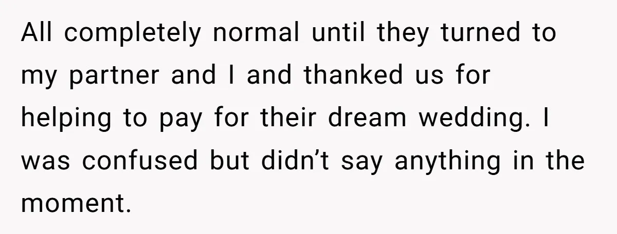 All completely normal until they turned to my partner and I and thanked us for helping to pay for their dream wedding. I was confused but didn’t say anything in...