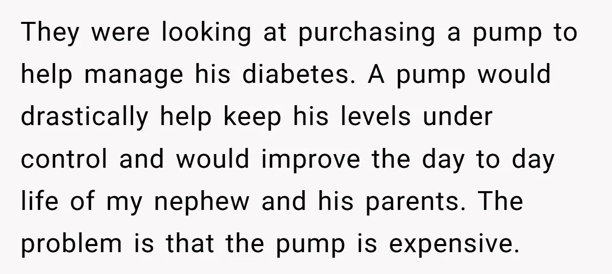 They were looking at purchasing a pump to help manage his diabetes. A pump would drastically help keep his levels under control and would improve the day to day life...
