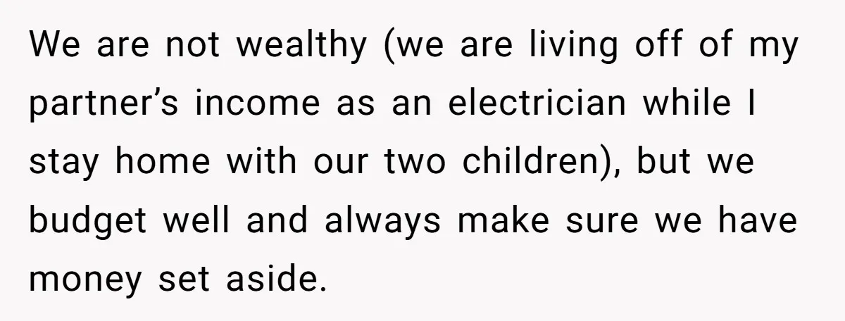We are not wealthy (we are living off of my partner’s income as an electrician while I stay home with our two children), but we budget well and always make...