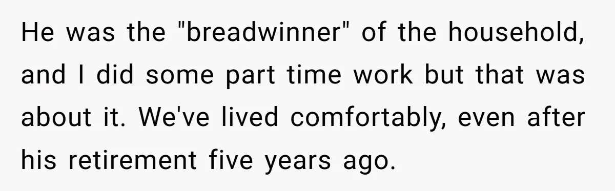 He was the "breadwinner" of the household, and I did some part time work but that was about it. We've lived comfortably, even after his retirement five years ago.