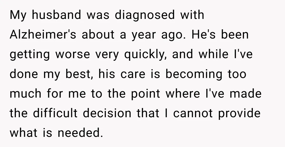 My husband was diagnosed with Alzheimer's about a year ago. He's been getting worse very quickly, and while I've done my best, his care is becoming too much for me...