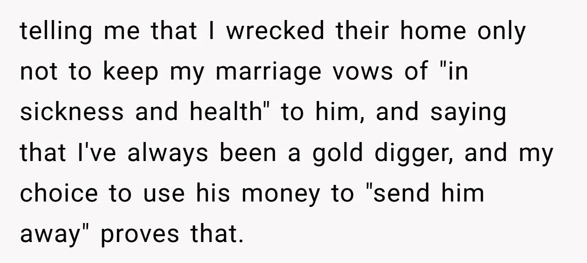 telling me that I wrecked their home only not to keep my marriage vows of "in sickness and health" to him, and saying that I've always been a gold digger,...