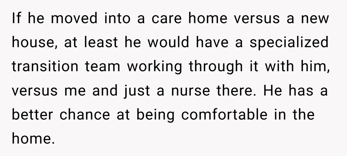 If he moved into a care home versus a new house, at least he would have a specialized transition team working through it with him, versus me and just a...