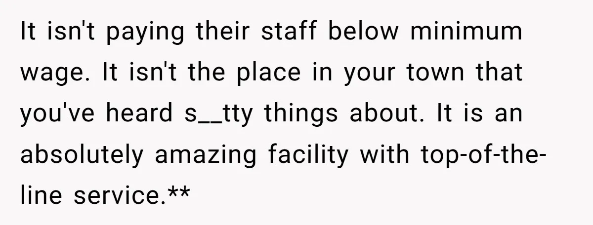 It isn't paying their staff below minimum wage. It isn't the place in your town that you've heard s__tty things about. It is an absolutely amazing facility with top-of-the-line service.**