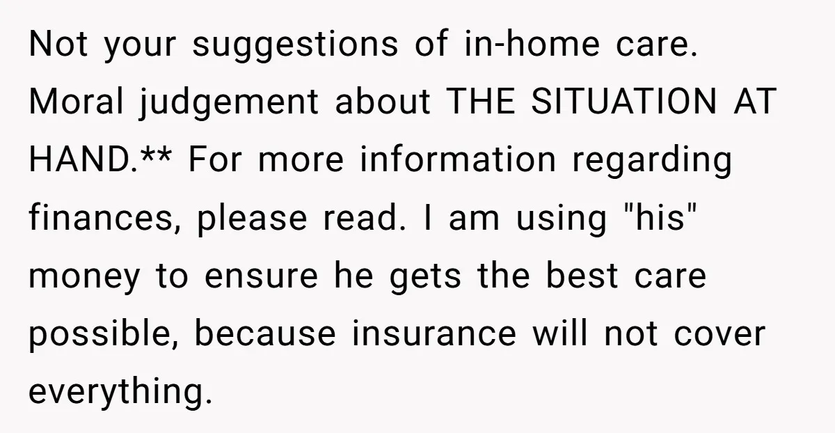 Not your suggestions of in-home care. Moral judgement about THE SITUATION AT HAND.** For more information regarding finances, please read. I am using "his" money to ensure he gets the...