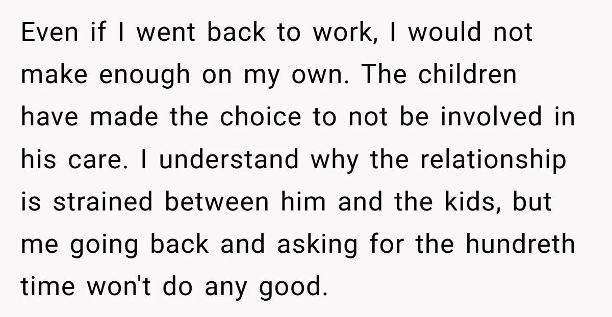 Even if I went back to work, I would not make enough on my own. The children have made the choice to not be involved in his care. I understand...
