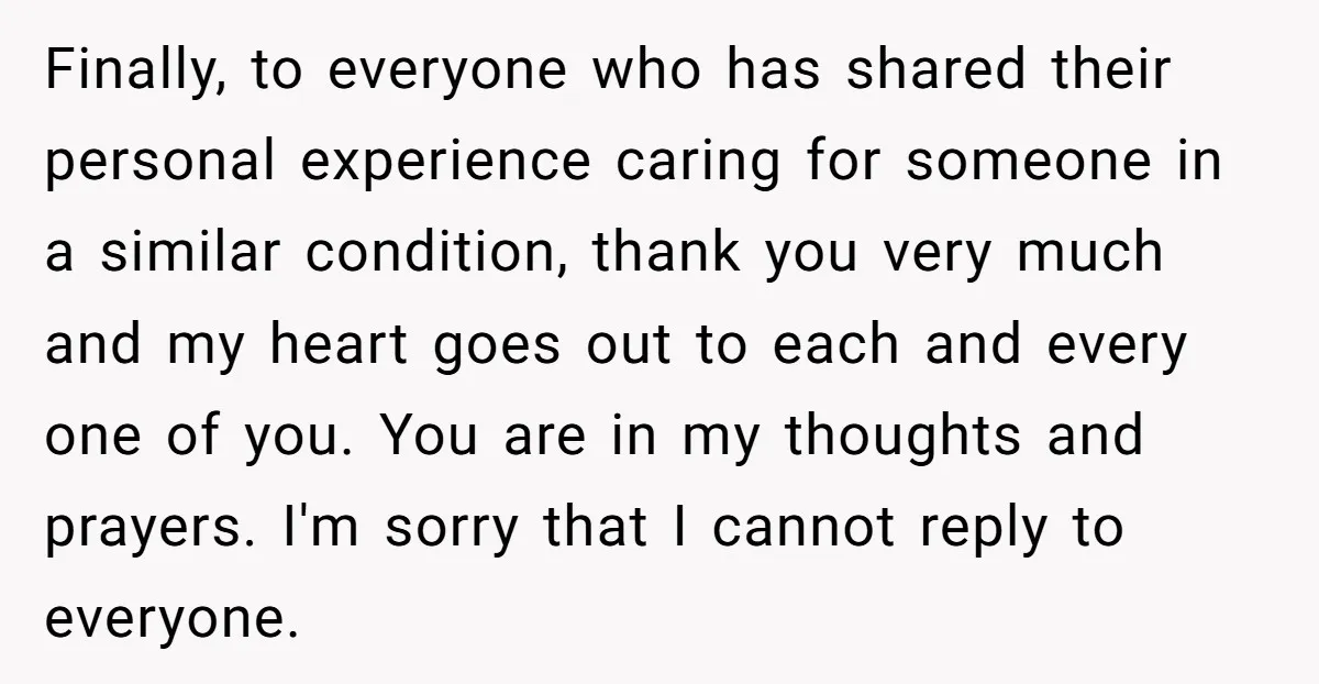 Finally, to everyone who has shared their personal experience caring for someone in a similar condition, thank you very much and my heart goes out to each and every one...
