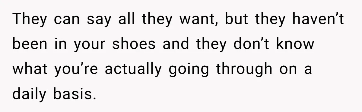They can say all they want, but they haven’t been in your shoes and they don’t know what you’re actually going through on a daily basis.
