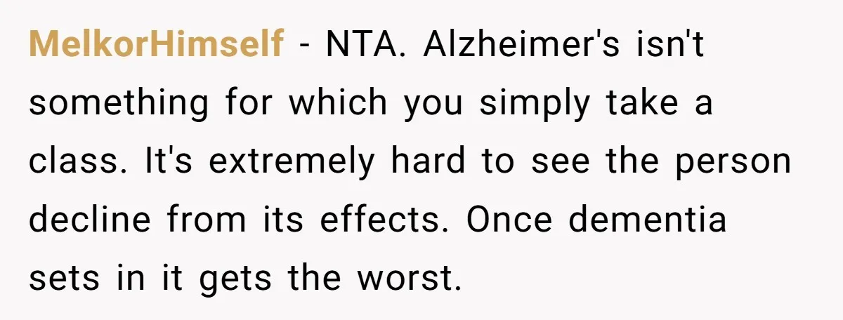MelkorHimself − NTA. Alzheimer's isn't something for which you simply take a class. It's extremely hard to see the person decline from its effects. Once dementia sets in it gets...