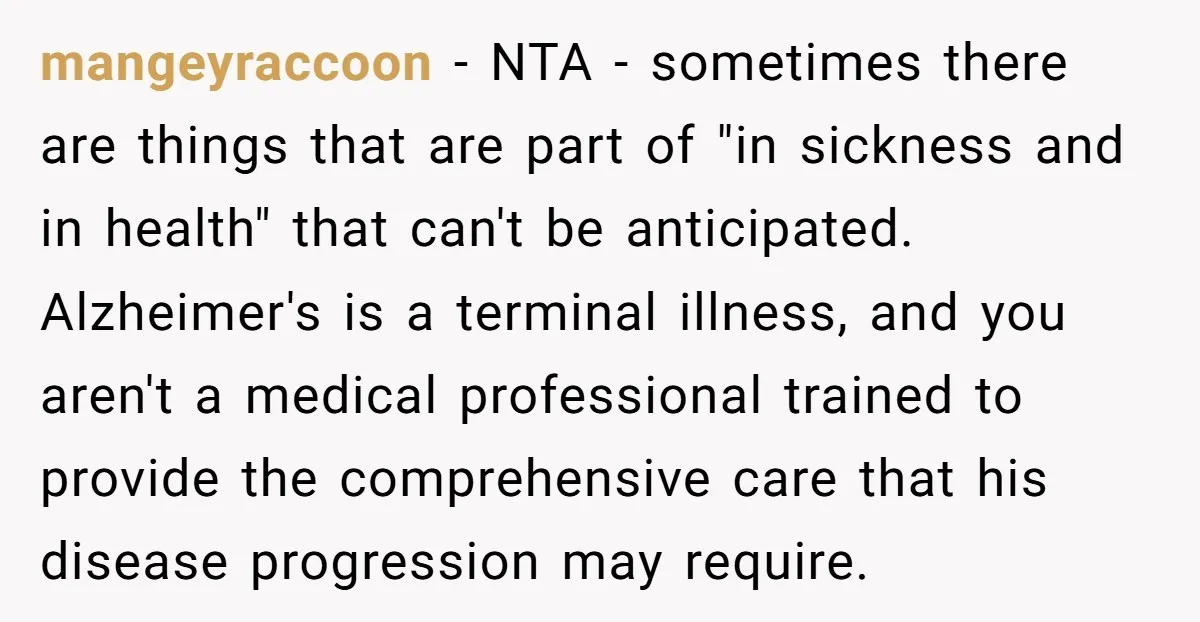 mangeyraccoon − NTA - sometimes there are things that are part of "in sickness and in health" that can't be anticipated. Alzheimer's is a terminal illness, and you aren't a...