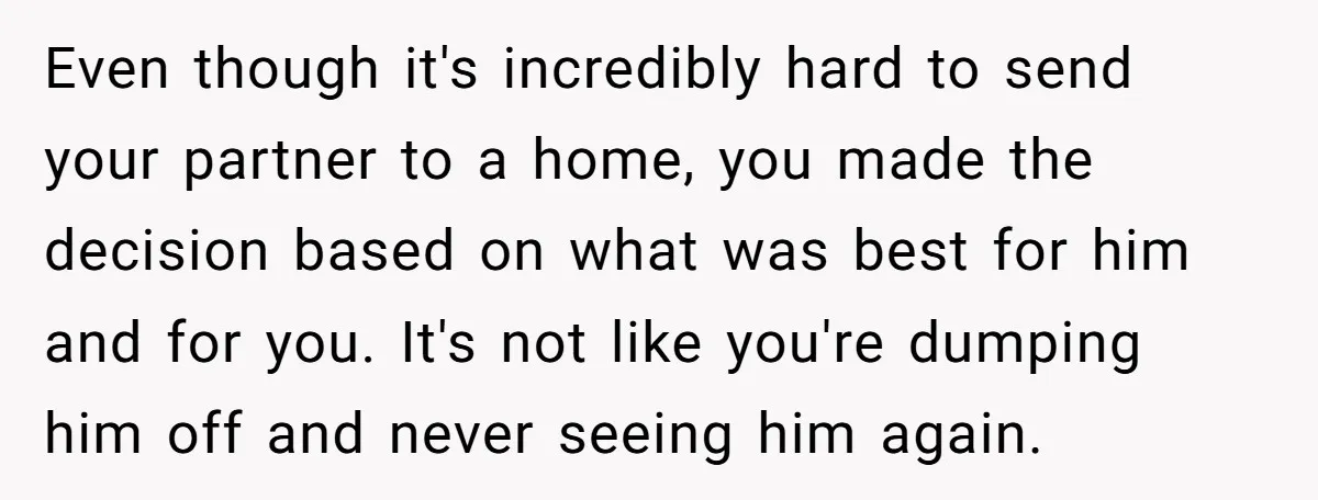 Even though it's incredibly hard to send your partner to a home, you made the decision based on what was best for him and for you. It's not like you're...