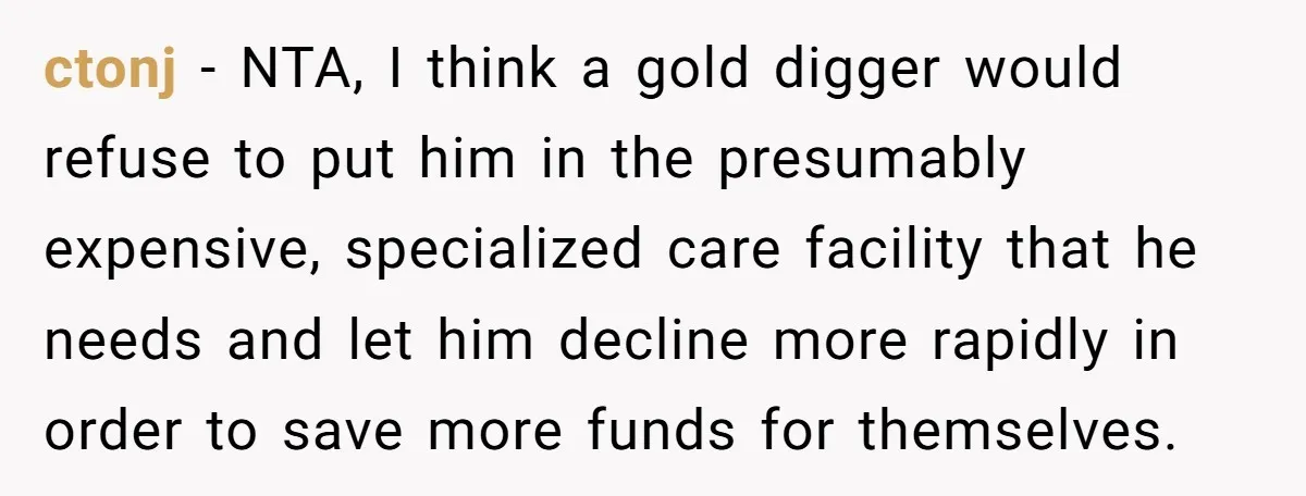 ctonj − NTA, I think a gold digger would refuse to put him in the presumably expensive, specialized care facility that he needs and let him decline more rapidly in...