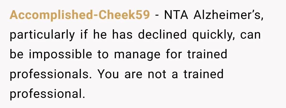 Accomplished-Cheek59 − NTA Alzheimer’s, particularly if he has declined quickly, can be impossible to manage for trained professionals. You are not a trained professional.