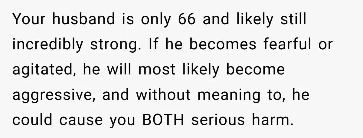Your husband is only 66 and likely still incredibly strong. If he becomes fearful or agitated, he will most likely become aggressive, and without meaning to, he could cause you...