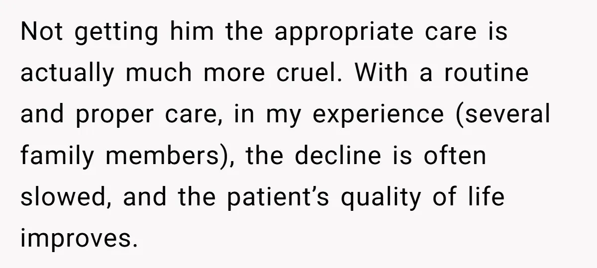 Not getting him the appropriate care is actually much more cruel. With a routine and proper care, in my experience (several family members), the decline is often slowed, and the...
