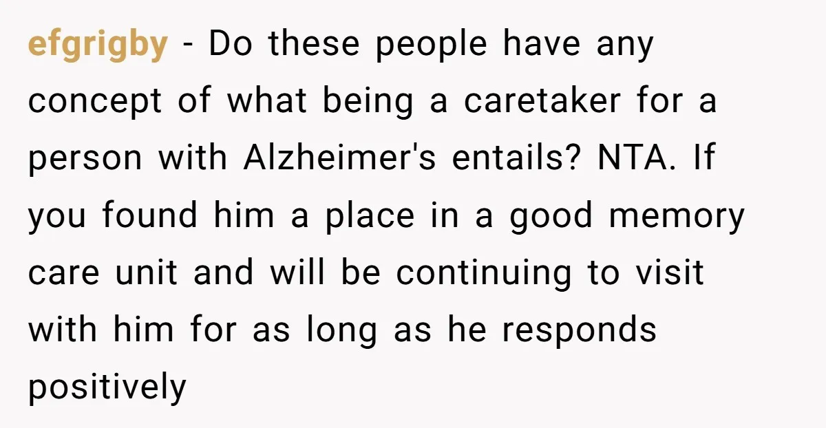 efgrigby − Do these people have any concept of what being a caretaker for a person with Alzheimer's entails? NTA. If you found him a place in a good memory...