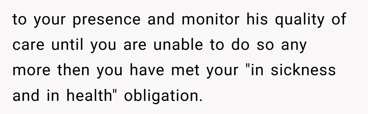 to your presence and monitor his quality of care until you are unable to do so any more then you have met your "in sickness and in health" obligation.