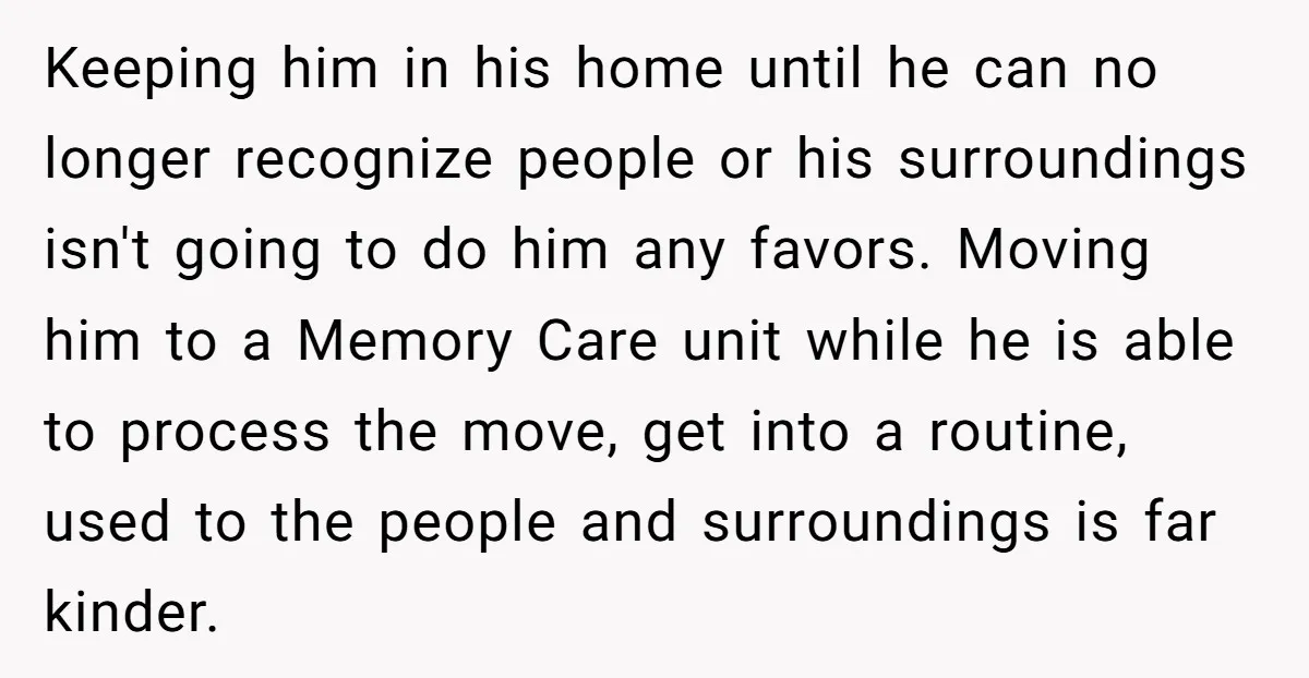 Keeping him in his home until he can no longer recognize people or his surroundings isn't going to do him any favors. Moving him to a Memory Care unit while...