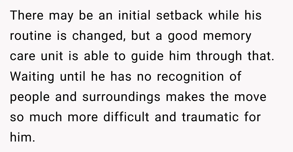 There may be an initial setback while his routine is changed, but a good memory care unit is able to guide him through that. Waiting until he has no recognition...