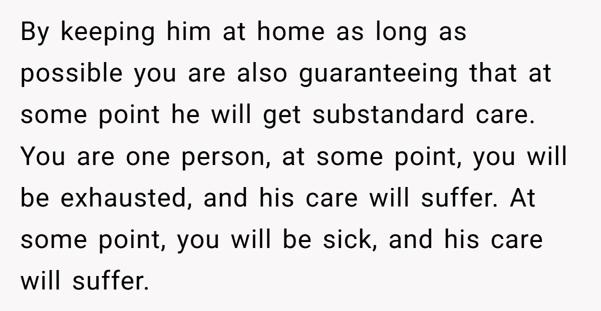 By keeping him at home as long as possible you are also guaranteeing that at some point he will get substandard care. You are one person, at some point, you...