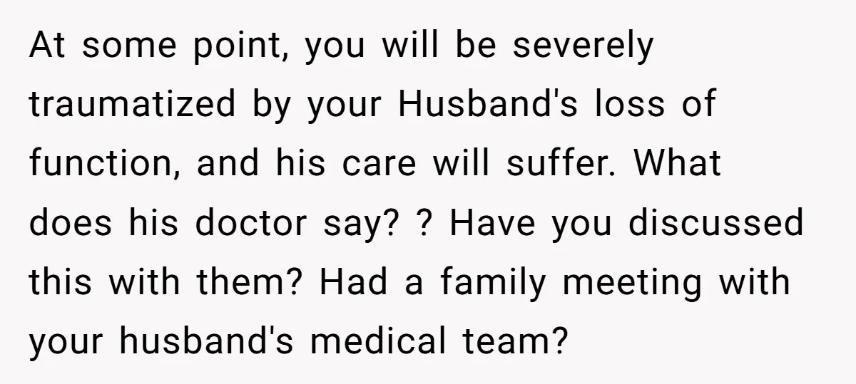 At some point, you will be severely traumatized by your Husband's loss of function, and his care will suffer. What does his doctor say? ? Have you discussed this with...