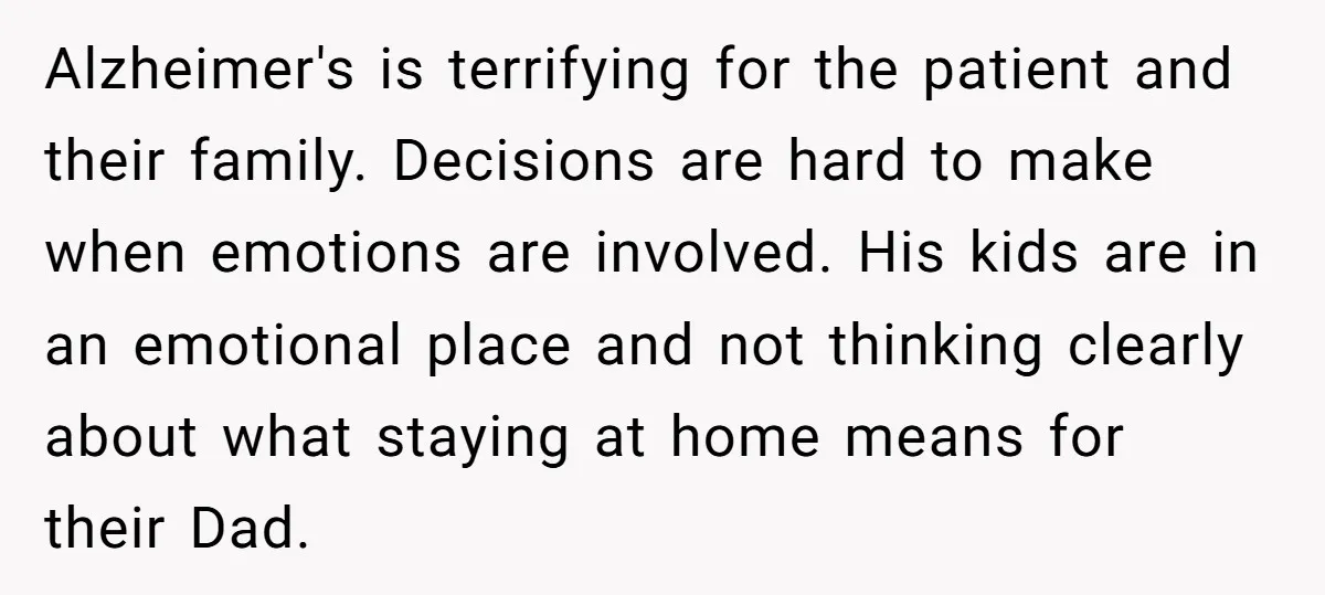 Alzheimer's is terrifying for the patient and their family. Decisions are hard to make when emotions are involved. His kids are in an emotional place and not thinking clearly about...