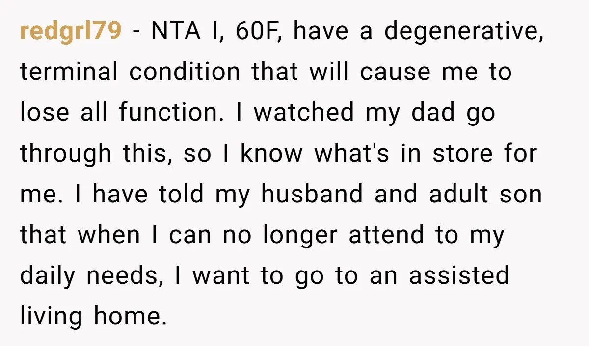 redgrl79 − NTA I, 60F, have a degenerative, terminal condition that will cause me to lose all function. I watched my dad go through this, so I know what's in...