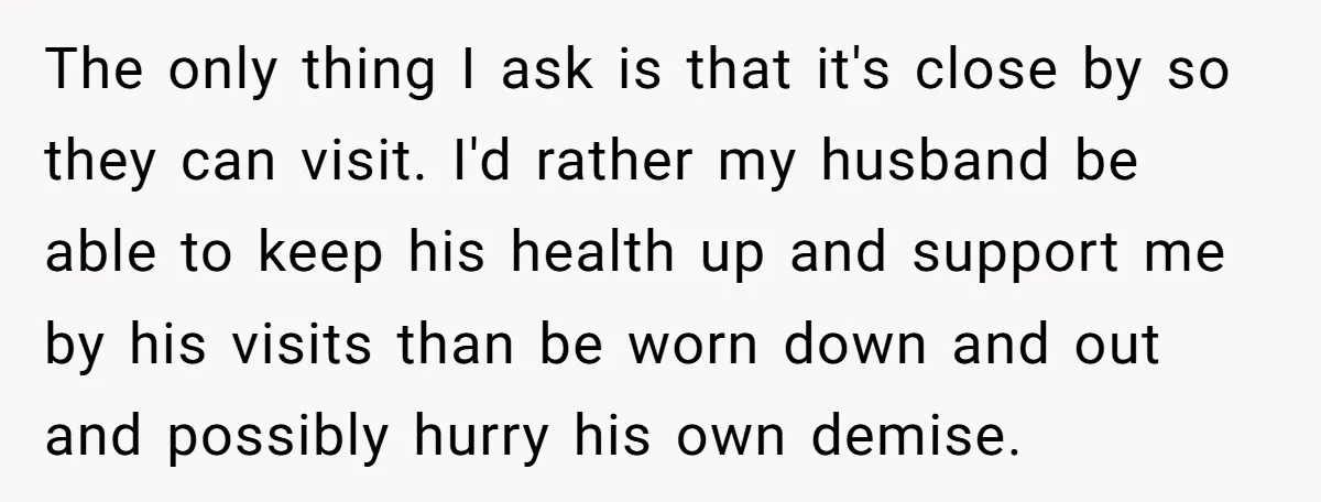 The only thing I ask is that it's close by so they can visit. I'd rather my husband be able to keep his health up and support me by his...
