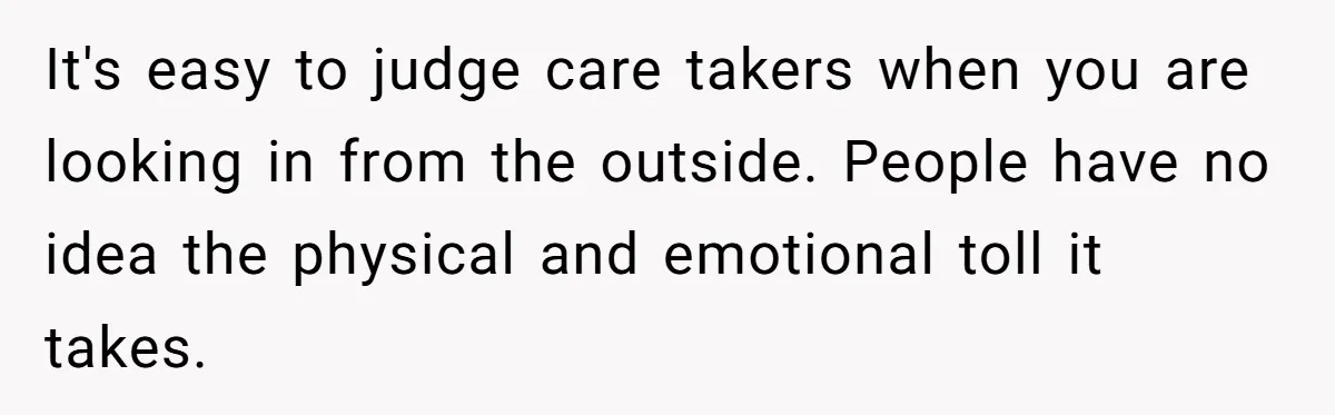 It's easy to judge care takers when you are looking in from the outside. People have no idea the physical and emotional toll it takes.