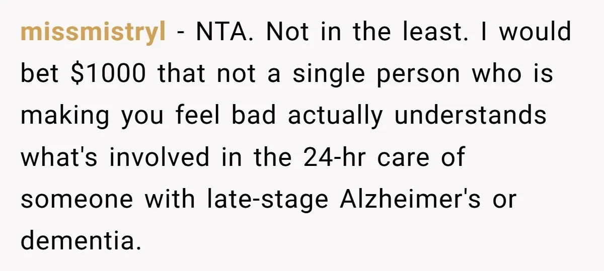 missmistryl − NTA. Not in the least. I would bet $1000 that not a single person who is making you feel bad actually understands what's involved in the 24-hr care...