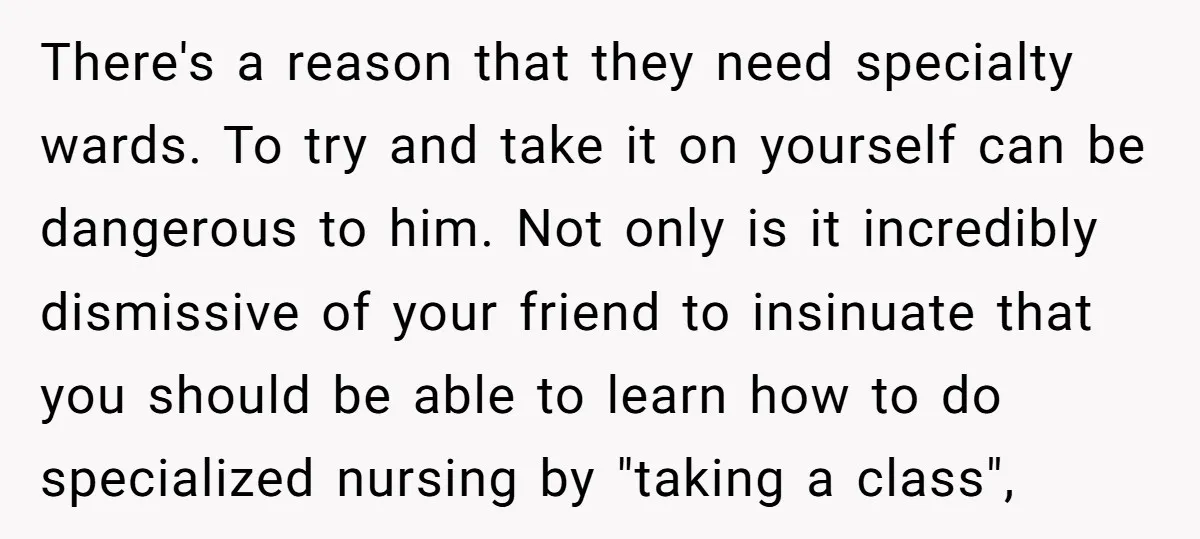There's a reason that they need specialty wards. To try and take it on yourself can be dangerous to him. Not only is it incredibly dismissive of your friend to...