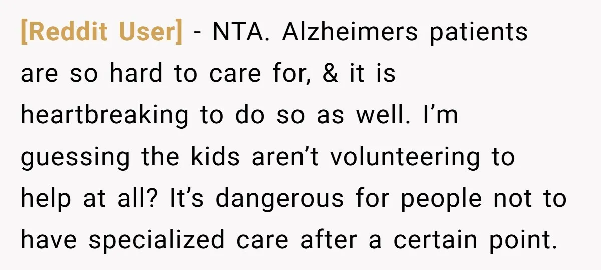 [Reddit User] − NTA. Alzheimers patients are so hard to care for, & it is heartbreaking to do so as well. I’m guessing the kids aren’t volunteering to help at...