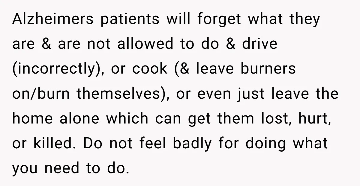 Alzheimers patients will forget what they are & are not allowed to do & drive (incorrectly), or cook (& leave burners on/burn themselves), or even just leave the home alone...
