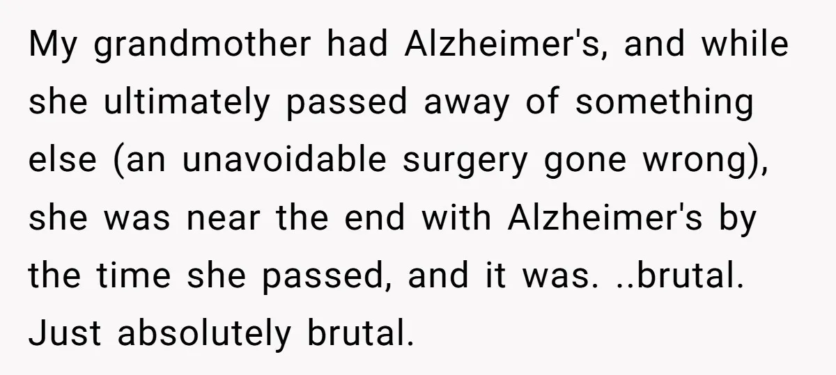 My grandmother had Alzheimer's, and while she ultimately passed away of something else (an unavoidable surgery gone wrong), she was near the end with Alzheimer's by the time she passed,...
