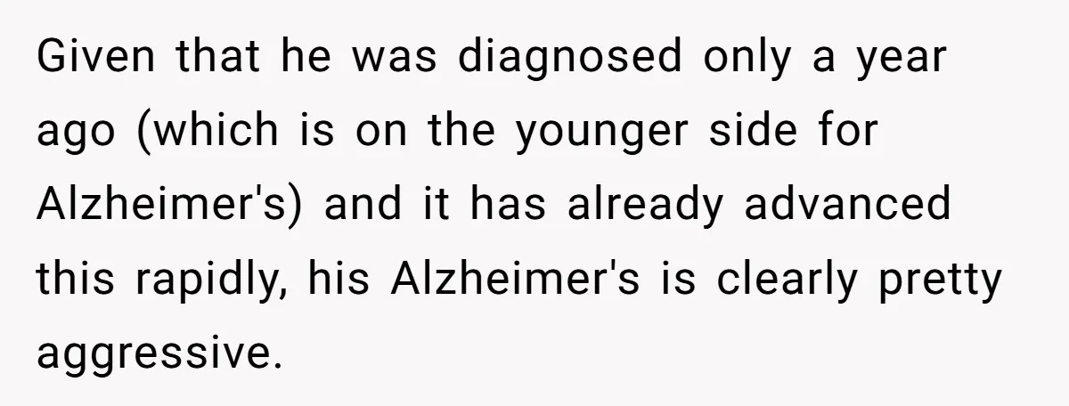 Given that he was diagnosed only a year ago (which is on the younger side for Alzheimer's) and it has already advanced this rapidly, his Alzheimer's is clearly pretty aggressive.