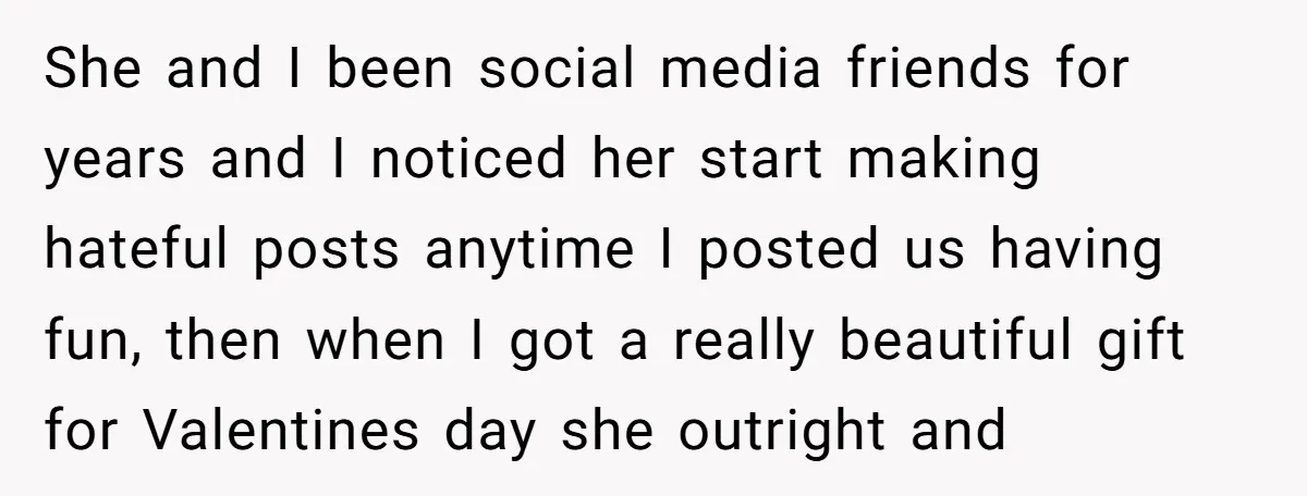She and I been social media friends for years and I noticed her start making hateful posts anytime I posted us having fun, then when I got a really beautiful...