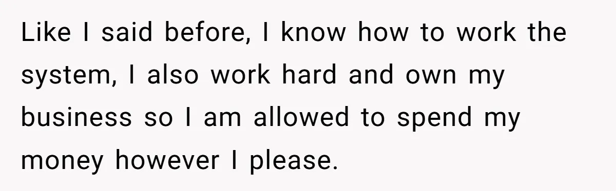 Like I said before, I know how to work the system, I also work hard and own my business so I am allowed to spend my money however I please.