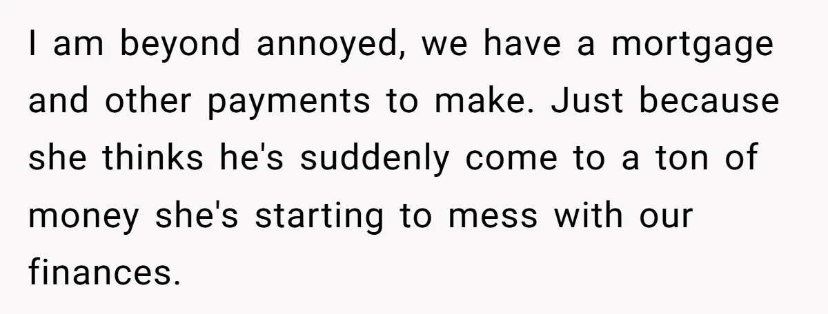 I am beyond annoyed, we have a mortgage and other payments to make. Just because she thinks he's suddenly come to a ton of money she's starting to mess with...