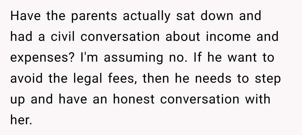 Have the parents actually sat down and had a civil conversation about income and expenses? I'm assuming no. If he want to avoid the legal fees, then he needs to...