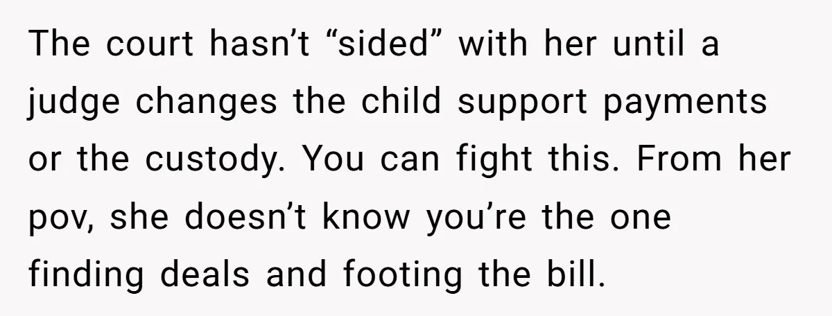The court hasn’t “sided” with her until a judge changes the child support payments or the custody. You can fight this. From her pov, she doesn’t know you’re the one...