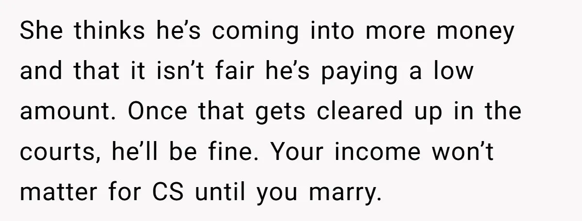 She thinks he’s coming into more money and that it isn’t fair he’s paying a low amount. Once that gets cleared up in the courts, he’ll be fine. Your income...