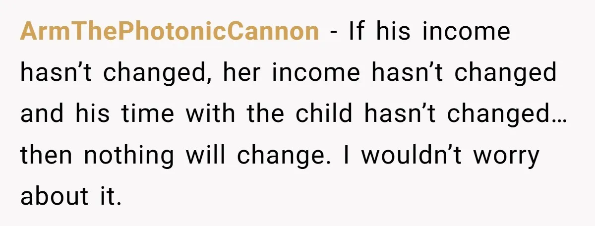 ArmThePhotonicCannon − If his income hasn’t changed, her income hasn’t changed and his time with the child hasn’t changed…then nothing will change. I wouldn’t worry about it.