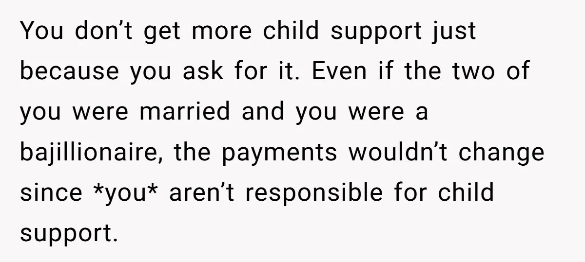 You don’t get more child support just because you ask for it. Even if the two of you were married and you were a bajillionaire, the payments wouldn’t change since...